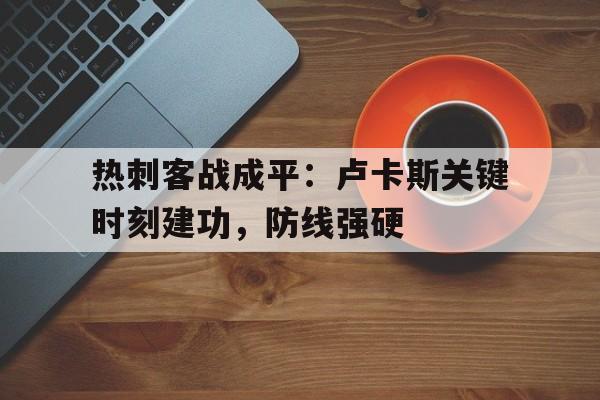 九游体育-关于热刺客战成平：卢卡斯关键时刻建功，防线强硬的信息
